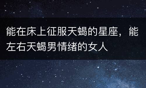 能在床上征服天蝎的星座，能左右天蝎男情绪的女人