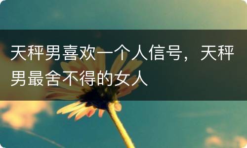 天秤男喜欢一个人信号，天秤男最舍不得的女人