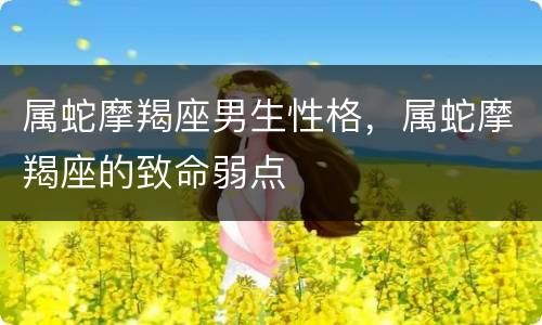 属蛇摩羯座男生性格，属蛇摩羯座的致命弱点