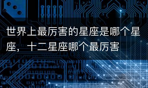 世界上最厉害的星座是哪个星座，十二星座哪个最厉害