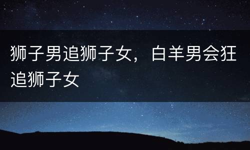 狮子男追狮子女，白羊男会狂追狮子女