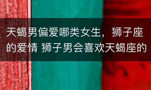 天蝎男偏爱哪类女生，狮子座的爱情 狮子男会喜欢天蝎座的女生吗