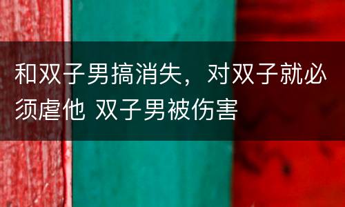 和双子男搞消失，对双子就必须虐他 双子男被伤害