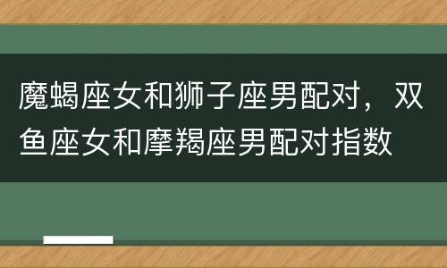 魔蝎座女和狮子座男配对，双鱼座女和摩羯座男配对指数