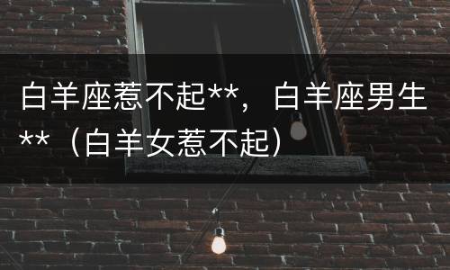 白羊座惹不起**，白羊座男生**（白羊女惹不起）
