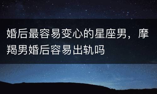 婚后最容易变心的星座男，摩羯男婚后容易出轨吗