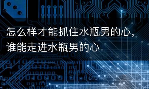 怎么样才能抓住水瓶男的心，谁能走进水瓶男的心
