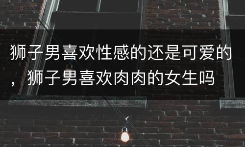 狮子男喜欢性感的还是可爱的，狮子男喜欢肉肉的女生吗