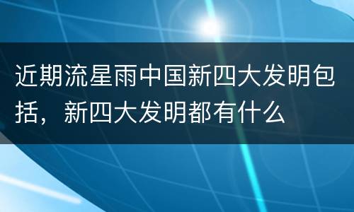 近期流星雨中国新四大发明包括，新四大发明都有什么