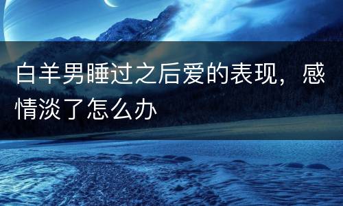 白羊男睡过之后爱的表现，感情淡了怎么办