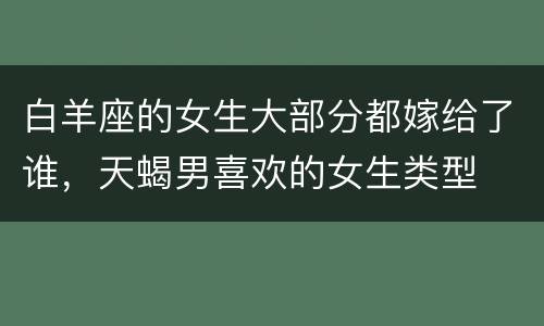 白羊座的女生大部分都嫁给了谁，天蝎男喜欢的女生类型