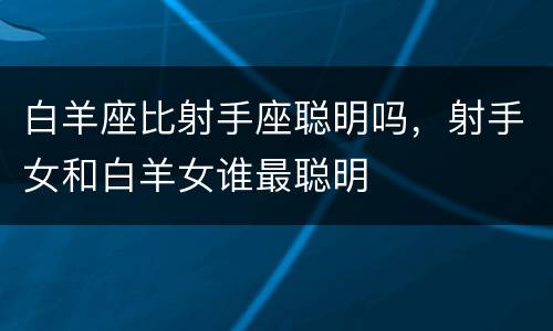 白羊座比射手座聪明吗，射手女和白羊女谁最聪明