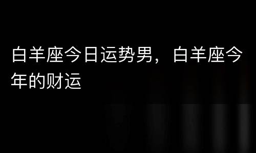 白羊座今日运势男，白羊座今年的财运