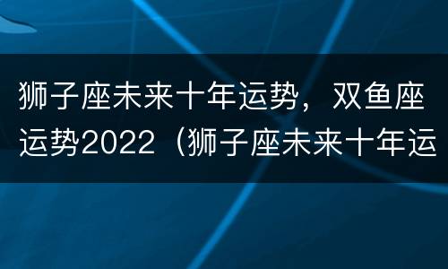 狮子座未来十年运势，双鱼座运势2022（狮子座未来十年运势,双鱼座运势2022岁）
