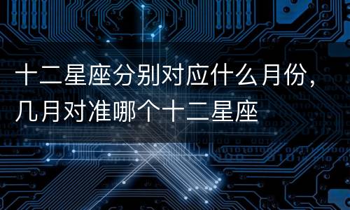 十二星座分别对应什么月份，几月对准哪个十二星座