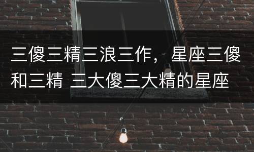 三傻三精三浪三作，星座三傻和三精 三大傻三大精的星座