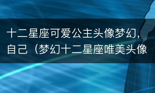 十二星座可爱公主头像梦幻，自己（梦幻十二星座唯美头像,可爱头像图片）