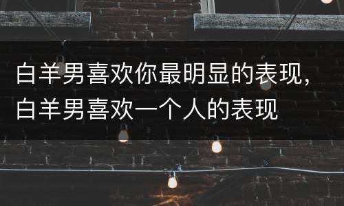 白羊男喜欢你最明显的表现，白羊男喜欢一个人的表现