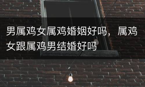 男属鸡女属鸡婚姻好吗，属鸡女跟属鸡男结婚好吗