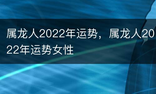 属龙人2022年运势，属龙人2022年运势女性