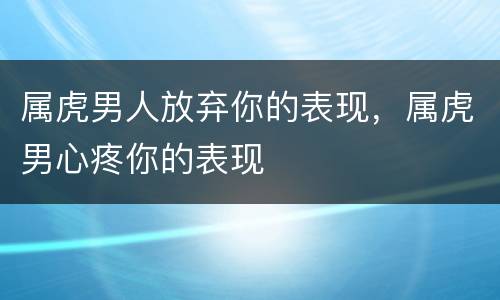 属虎男人放弃你的表现，属虎男心疼你的表现