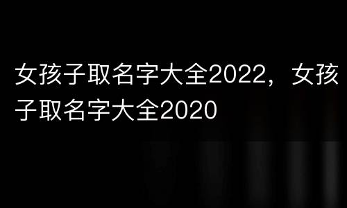 女孩子取名字大全2022，女孩子取名字大全2020