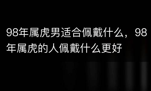 98年属虎男适合佩戴什么，98年属虎的人佩戴什么更好