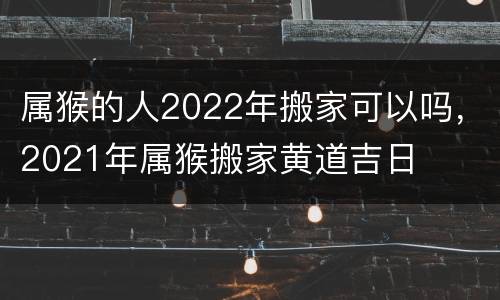 属猴的人2022年搬家可以吗，2021年属猴搬家黄道吉日