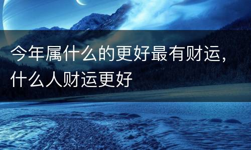 今年属什么的更好最有财运，什么人财运更好