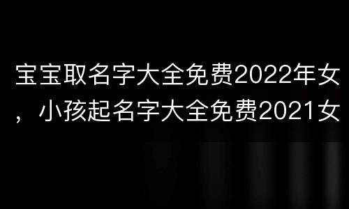 宝宝取名字大全免费2022年女，小孩起名字大全免费2021女孩