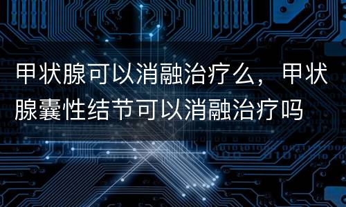 甲状腺可以消融治疗么，甲状腺囊性结节可以消融治疗吗