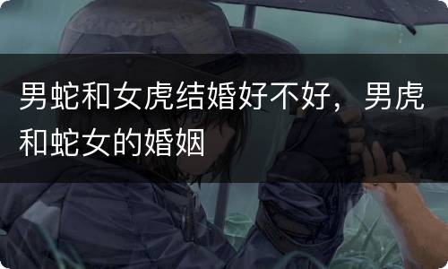 男蛇和女虎结婚好不好，男虎和蛇女的婚姻