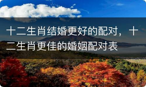 十二生肖结婚更好的配对，十二生肖更佳的婚姻配对表