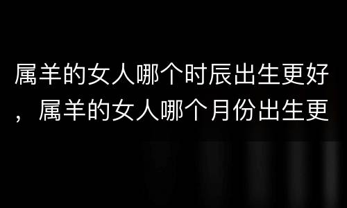 属羊的女人哪个时辰出生更好，属羊的女人哪个月份出生更好