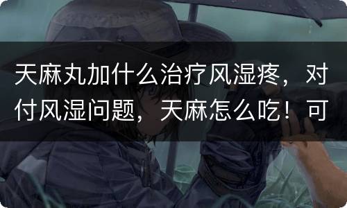 天麻丸加什么治疗风湿疼，对付风湿问题，天麻怎么吃！可以吃吗？