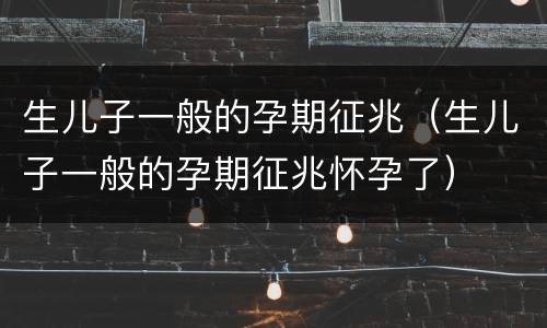生儿子一般的孕期征兆（生儿子一般的孕期征兆怀孕了）