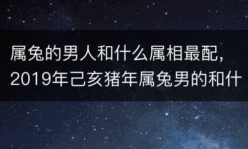 属兔的男人和什么属相最配，2019年己亥猪年属兔男的和什么属