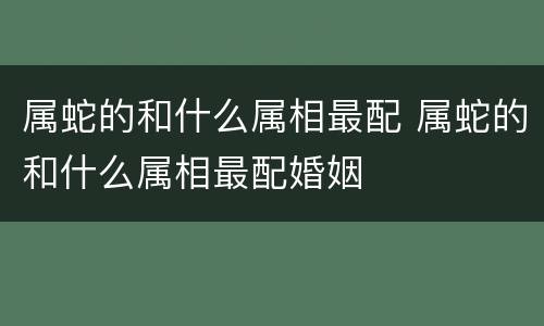 属蛇的和什么属相最配 属蛇的和什么属相最配婚姻
