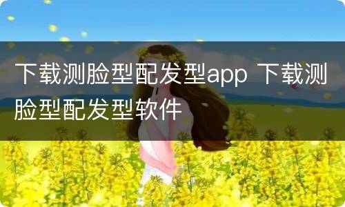 下载测脸型配发型app 下载测脸型配发型软件