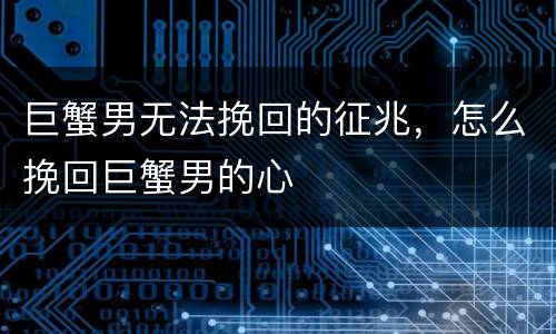 巨蟹男无法挽回的征兆，怎么挽回巨蟹男的心