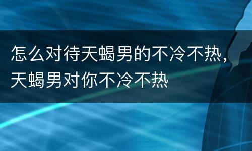 怎么对待天蝎男的不冷不热，天蝎男对你不冷不热