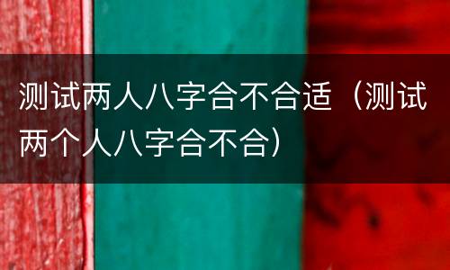 测试两人八字合不合适（测试两个人八字合不合）