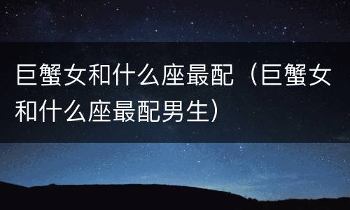 巨蟹女和什么座最配（巨蟹女和什么座最配男生）