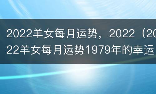 2022羊女每月运势，2022（2022羊女每月运势1979年的幸运色）