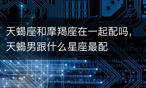 天蝎座和摩羯座在一起配吗，天蝎男跟什么星座最配