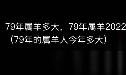 79年属羊多大，79年属羊2022（79年的属羊人今年多大）