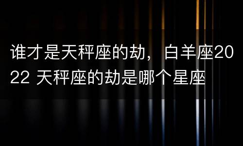 谁才是天秤座的劫，白羊座2022 天秤座的劫是哪个星座