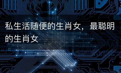 私生活随便的生肖女，最聪明的生肖女