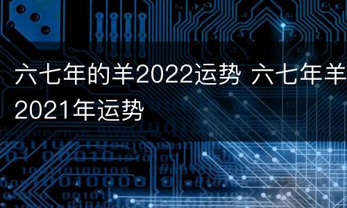 六七年的羊2022运势 六七年羊2021年运势