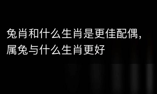 兔肖和什么生肖是更佳配偶，属兔与什么生肖更好